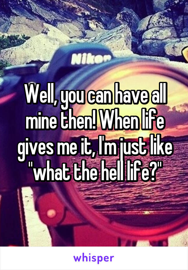 Well, you can have all mine then! When life gives me it, I'm just like "what the hell life?"