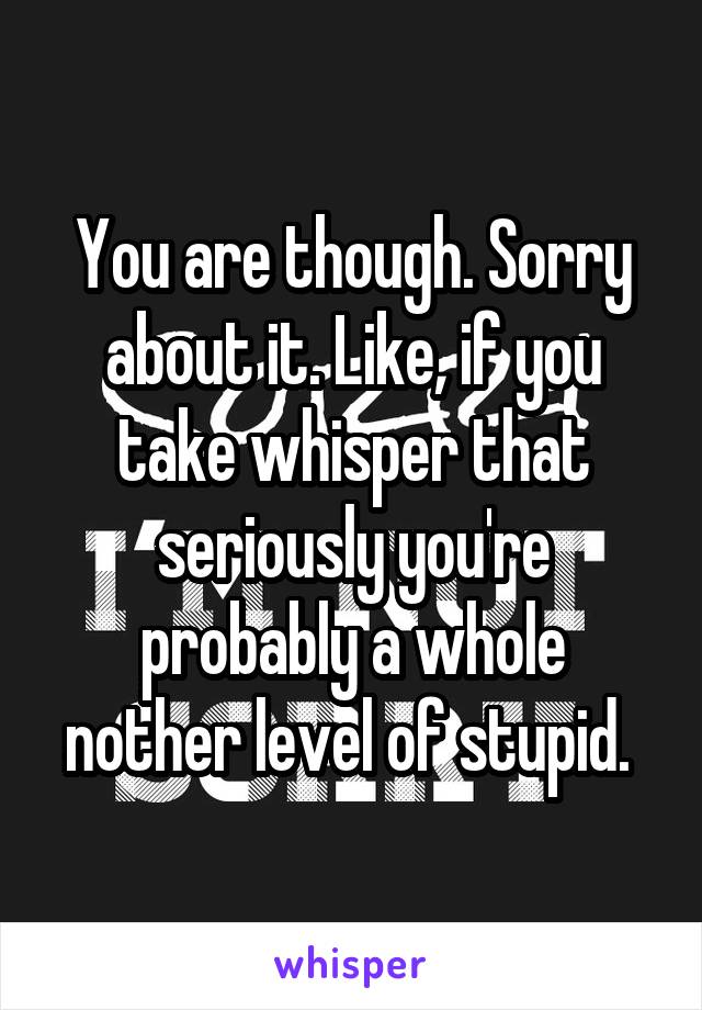 You are though. Sorry about it. Like, if you take whisper that seriously you're probably a whole nother level of stupid. 