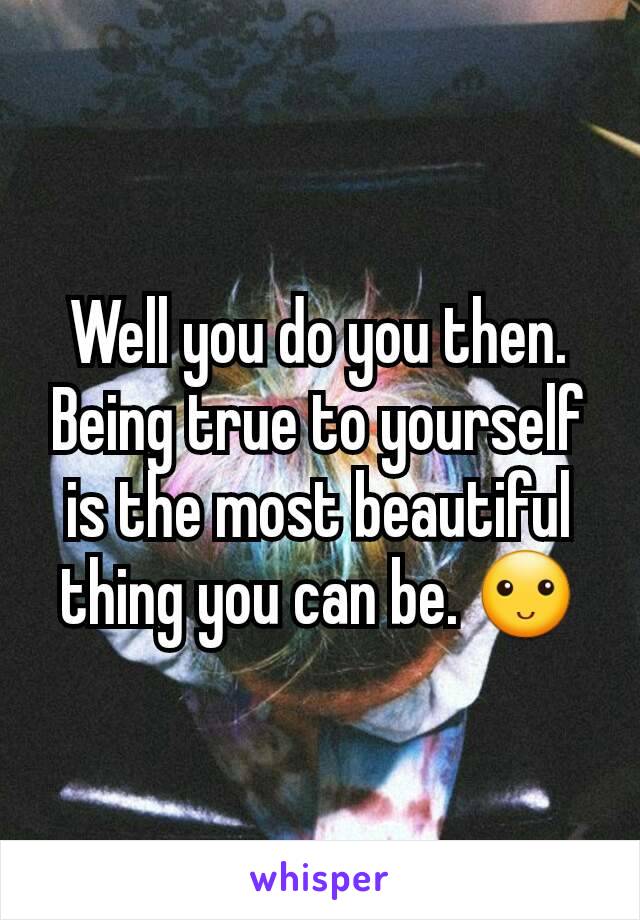 Well you do you then. Being true to yourself is the most beautiful thing you can be. 🙂