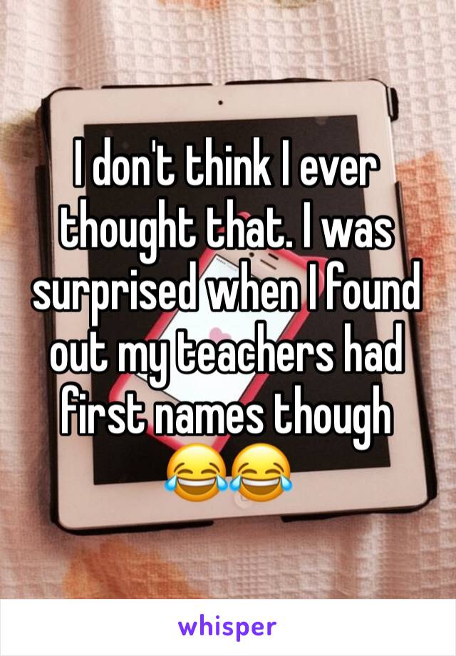 I don't think I ever thought that. I was surprised when I found out my teachers had first names though
😂😂