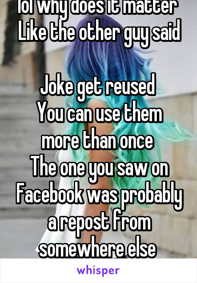 lol why does it matter 
Like the other guy said 
Joke get reused 
You can use them more than once 
The one you saw on Facebook was probably a repost from somewhere else 
