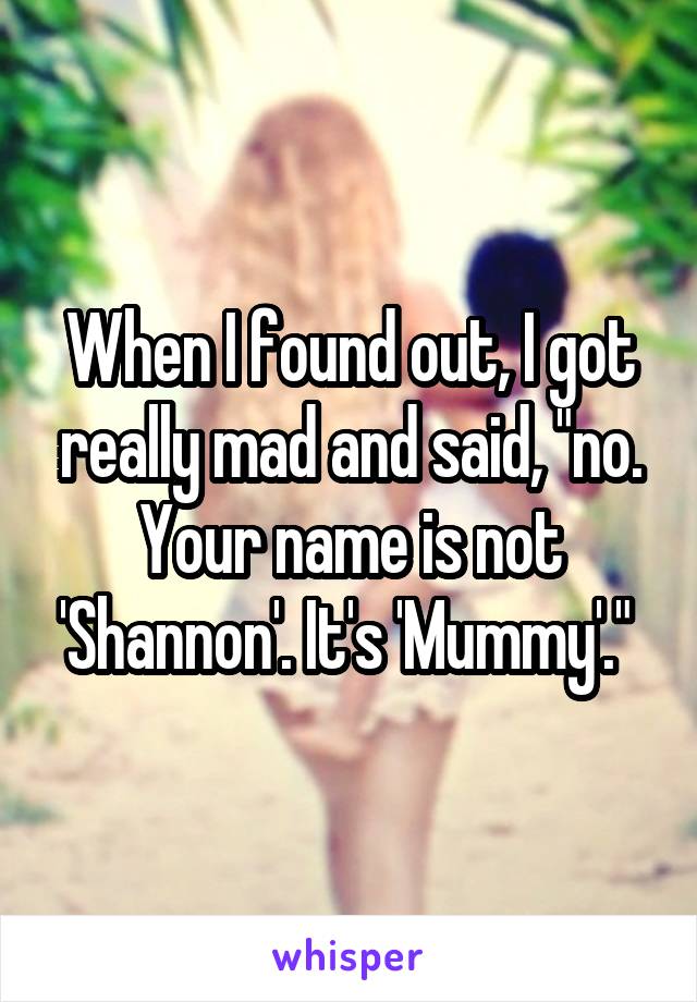 When I found out, I got really mad and said, "no. Your name is not 'Shannon'. It's 'Mummy'." 