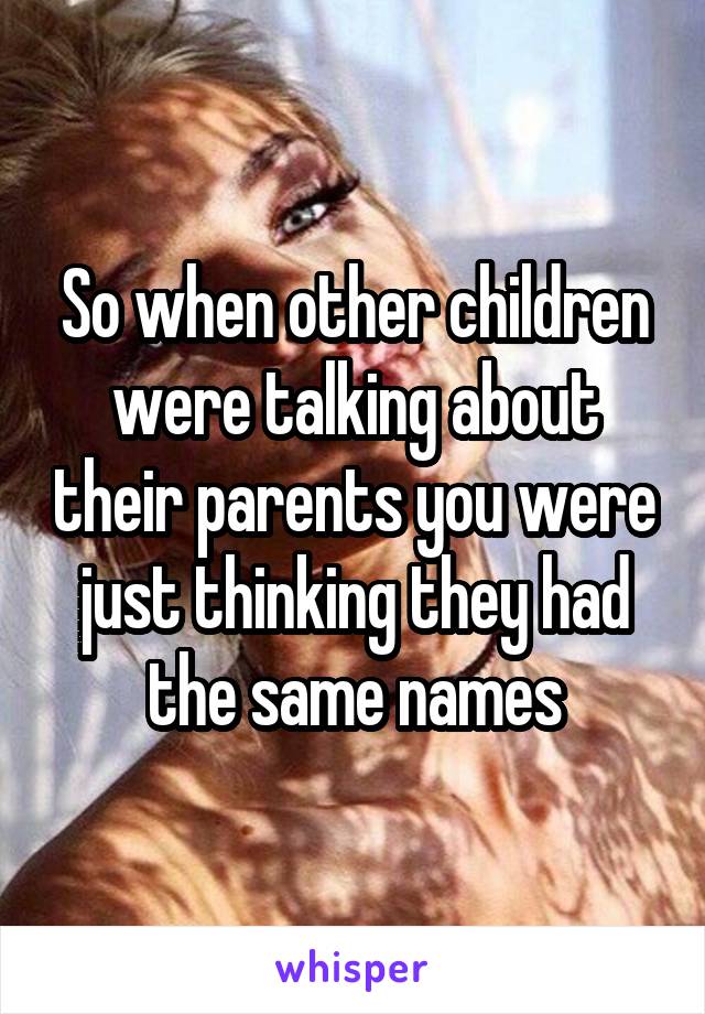 So when other children were talking about their parents you were just thinking they had the same names