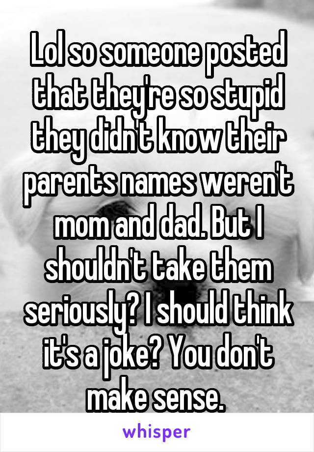 Lol so someone posted that they're so stupid they didn't know their parents names weren't mom and dad. But I shouldn't take them seriously? I should think it's a joke? You don't make sense. 