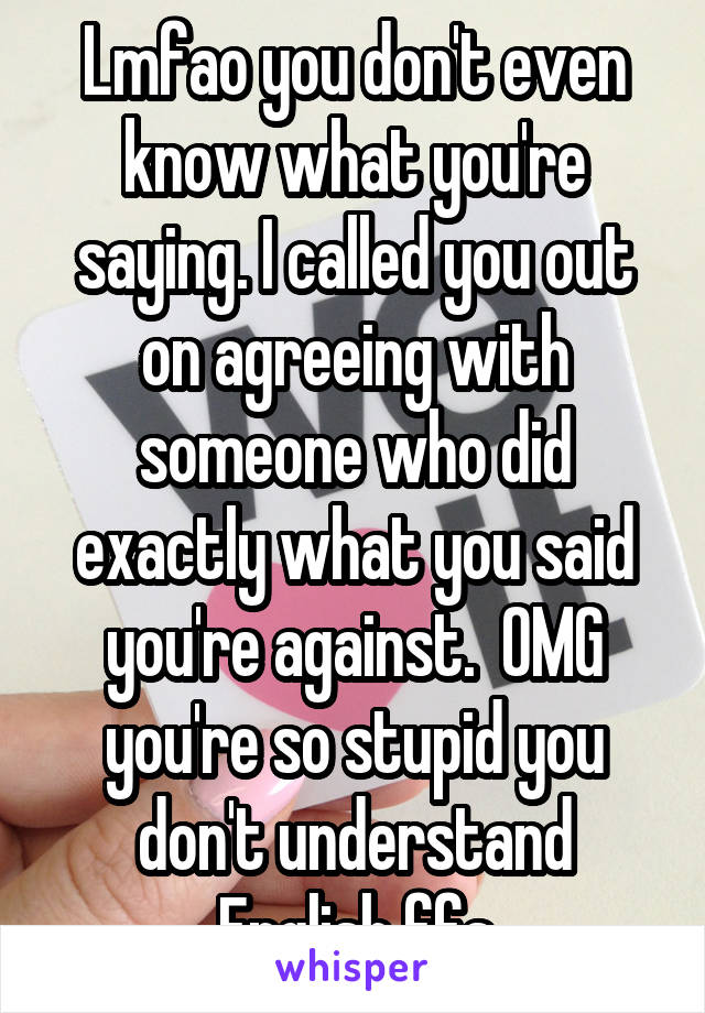 Lmfao you don't even know what you're saying. I called you out on agreeing with someone who did exactly what you said you're against.  OMG you're so stupid you don't understand English ffs