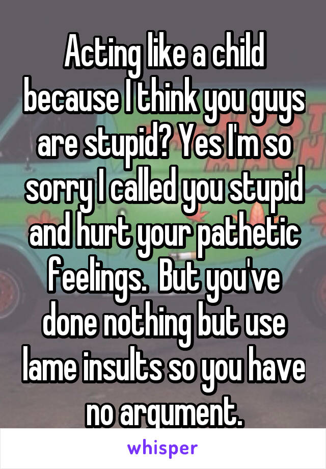 Acting like a child because I think you guys are stupid? Yes I'm so sorry I called you stupid and hurt your pathetic feelings.  But you've done nothing but use lame insults so you have no argument.