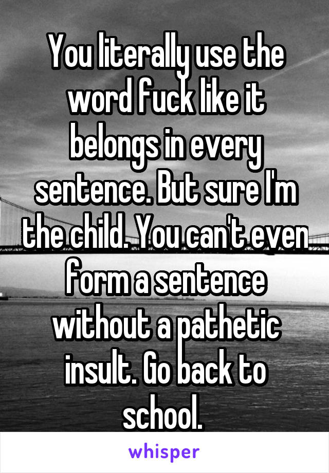 You literally use the word fuck like it belongs in every sentence. But sure I'm the child. You can't even form a sentence without a pathetic insult. Go back to school. 