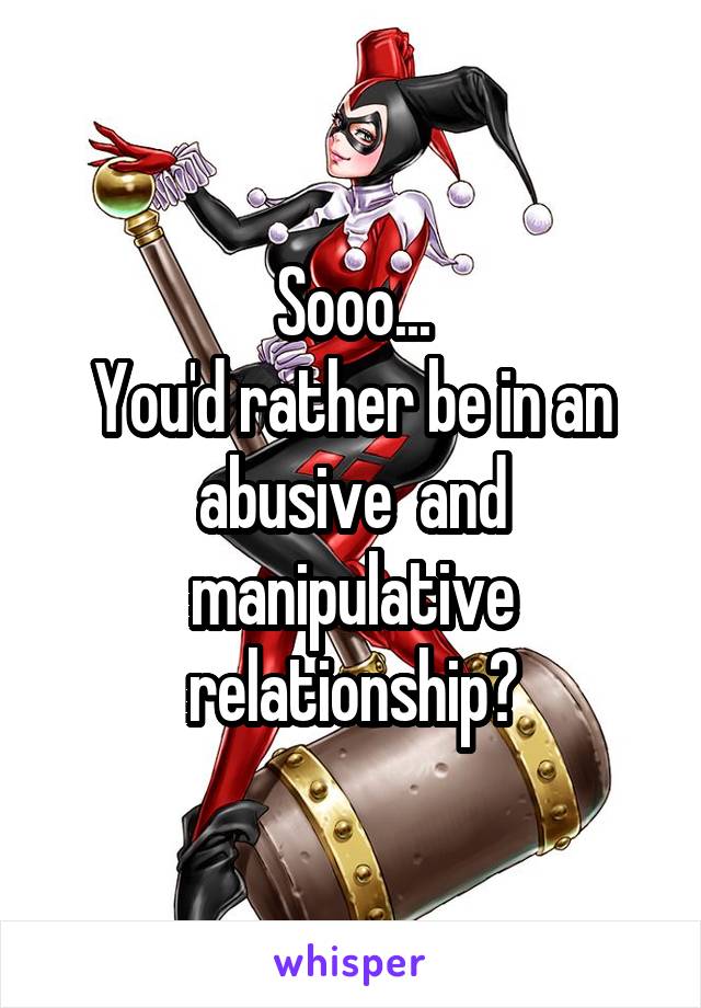 Sooo...
You'd rather be in an abusive  and manipulative relationship?