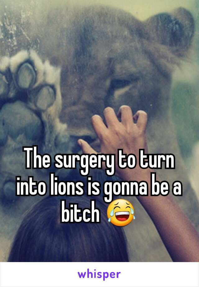 The surgery to turn into lions is gonna be a bitch 😂