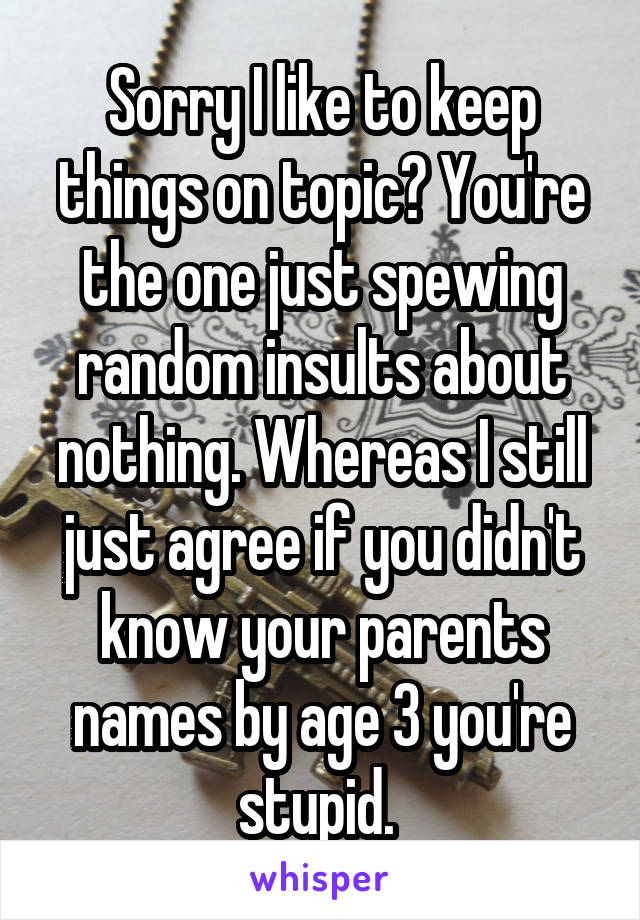 Sorry I like to keep things on topic? You're the one just spewing random insults about nothing. Whereas I still just agree if you didn't know your parents names by age 3 you're stupid. 