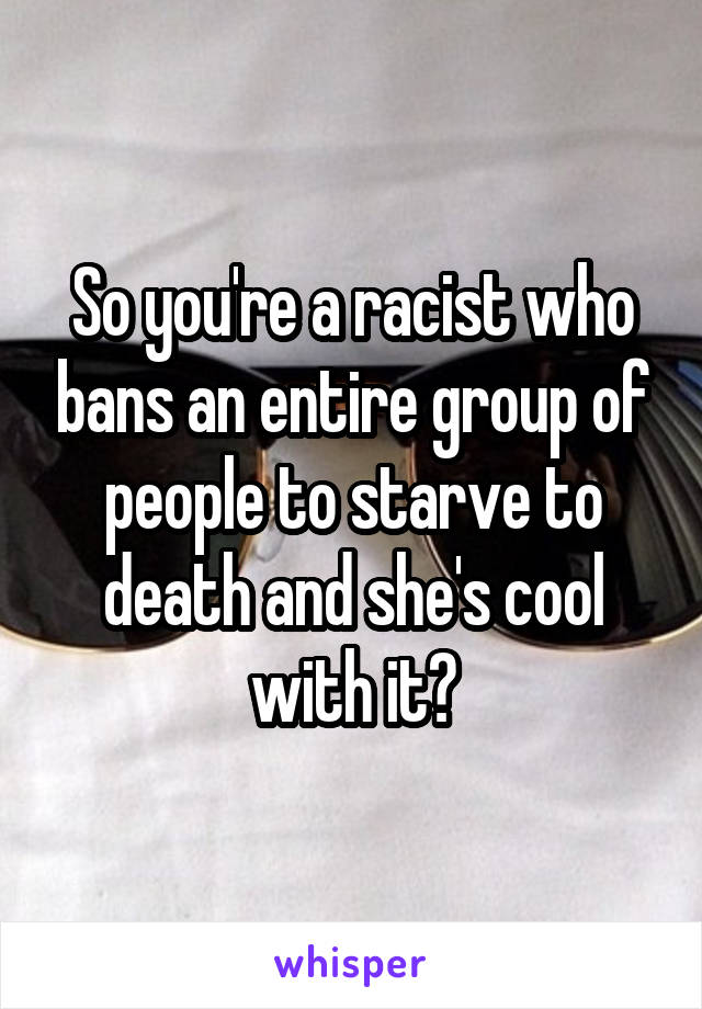 So you're a racist who bans an entire group of people to starve to death and she's cool with it?