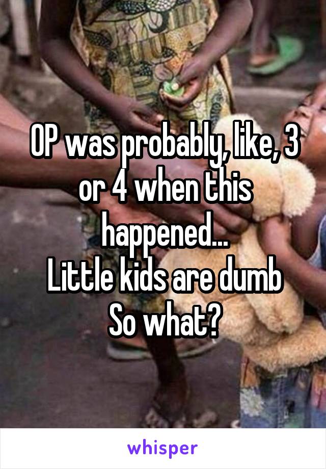 OP was probably, like, 3 or 4 when this happened...
Little kids are dumb
So what?