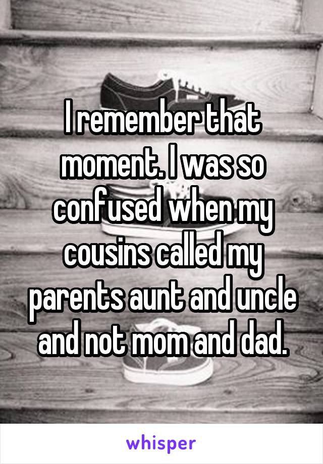 I remember that moment. I was so confused when my cousins called my parents aunt and uncle and not mom and dad.