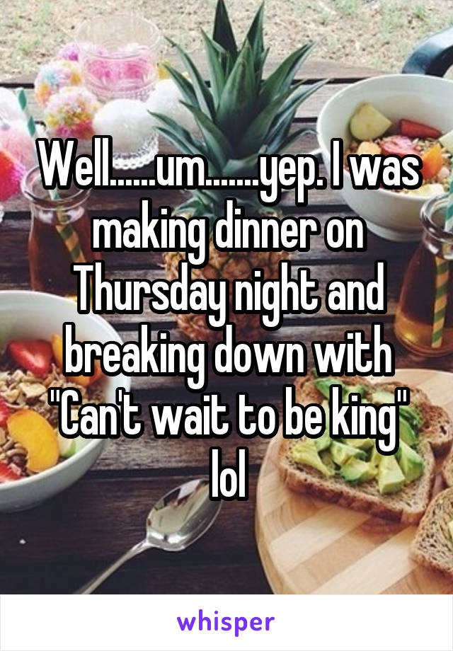 Well......um.......yep. I was making dinner on Thursday night and breaking down with "Can't wait to be king" lol