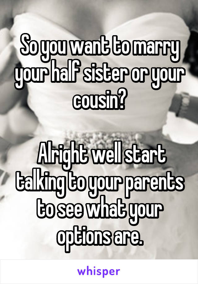 So you want to marry your half sister or your cousin?

 Alright well start talking to your parents to see what your options are.