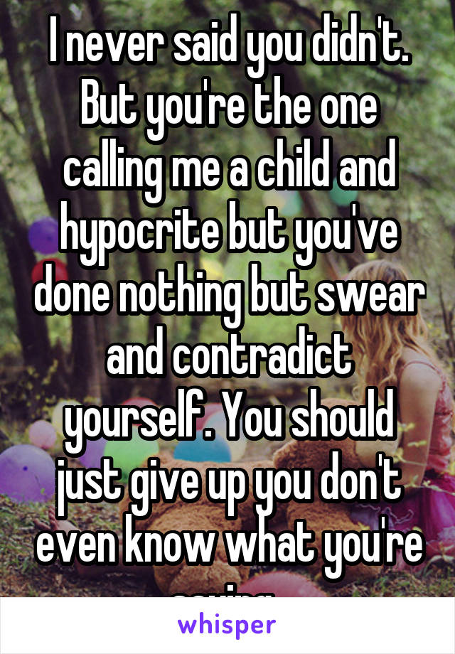 I never said you didn't. But you're the one calling me a child and hypocrite but you've done nothing but swear and contradict yourself. You should just give up you don't even know what you're saying. 