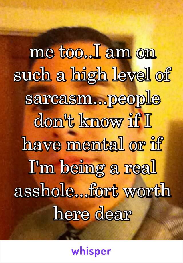 me too..I am on such a high level of sarcasm...people don't know if I have mental or if I'm being a real asshole...fort worth here dear