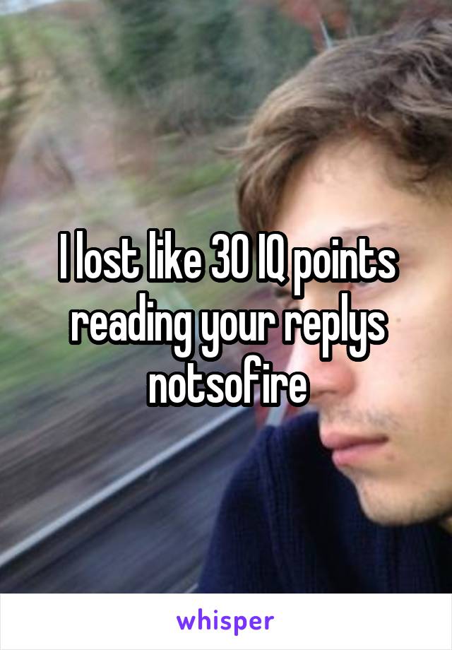 I lost like 30 IQ points reading your replys notsofire