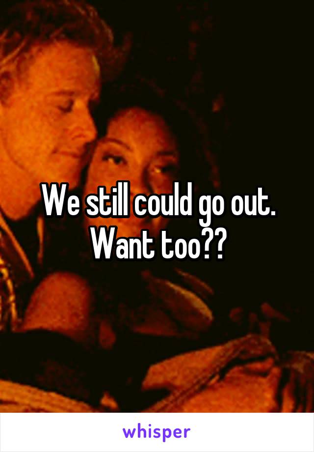 We still could go out. Want too??