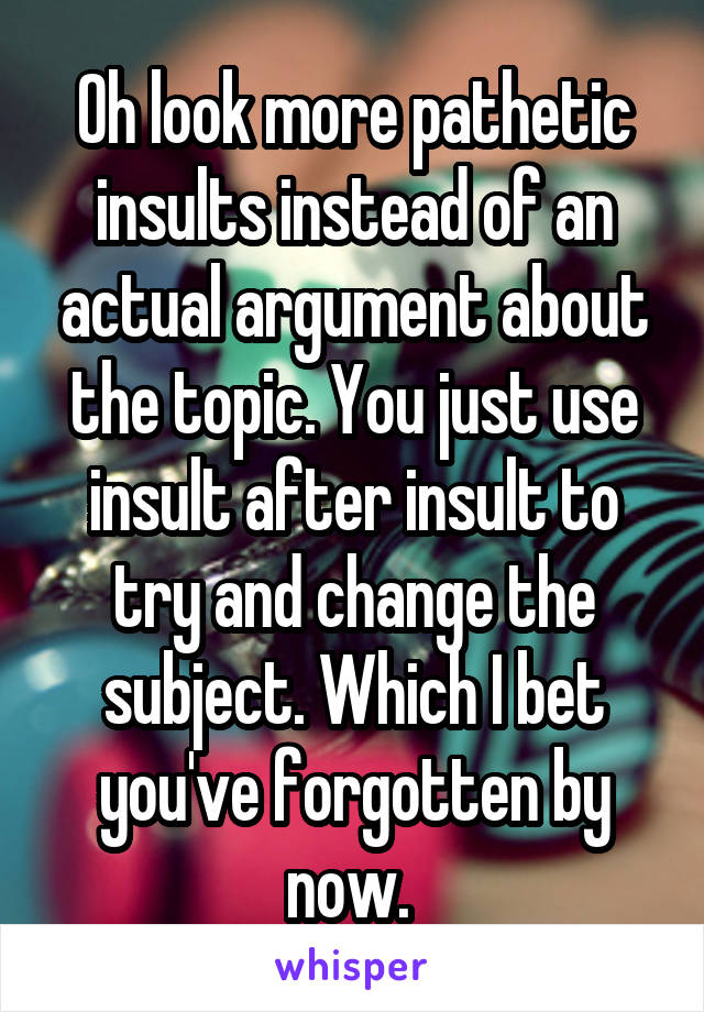 Oh look more pathetic insults instead of an actual argument about the topic. You just use insult after insult to try and change the subject. Which I bet you've forgotten by now. 