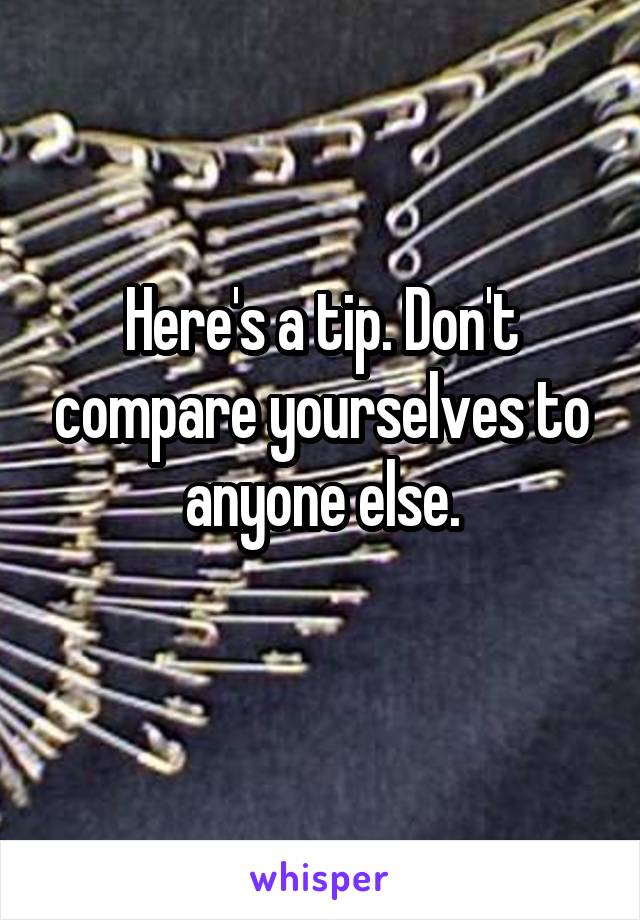 Here's a tip. Don't compare yourselves to anyone else.
