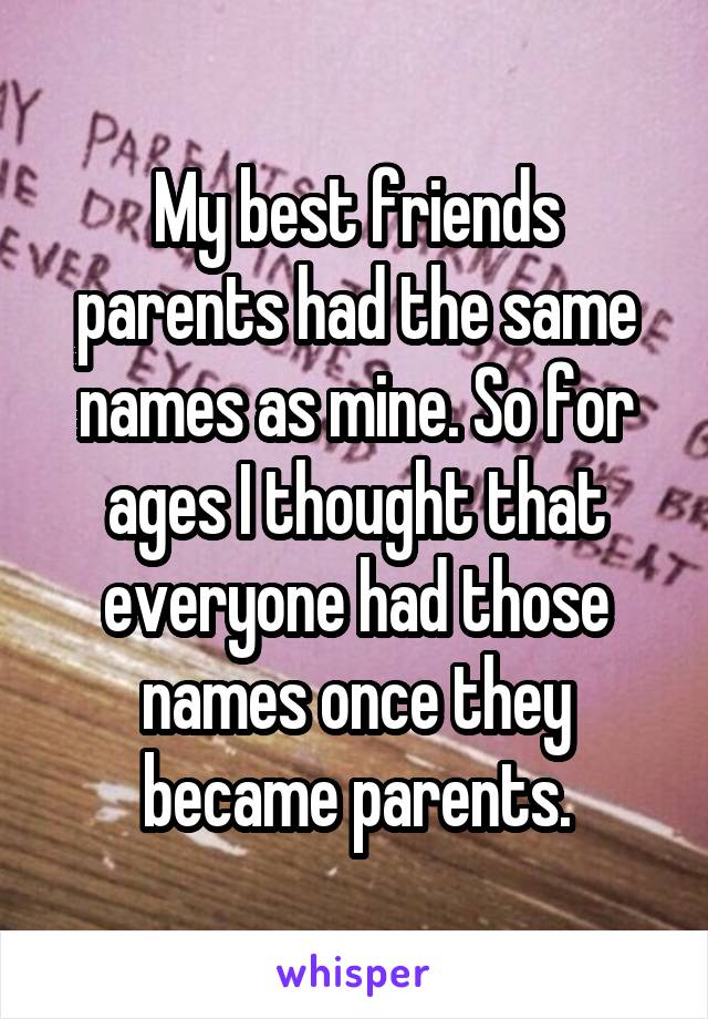 My best friends parents had the same names as mine. So for ages I thought that everyone had those names once they became parents.