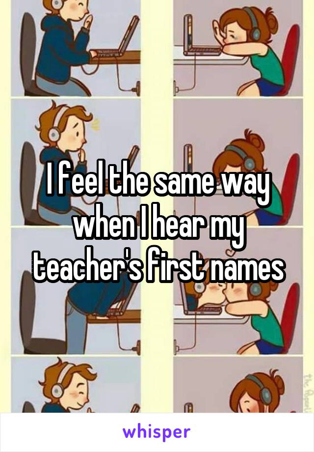 I feel the same way when I hear my teacher's first names