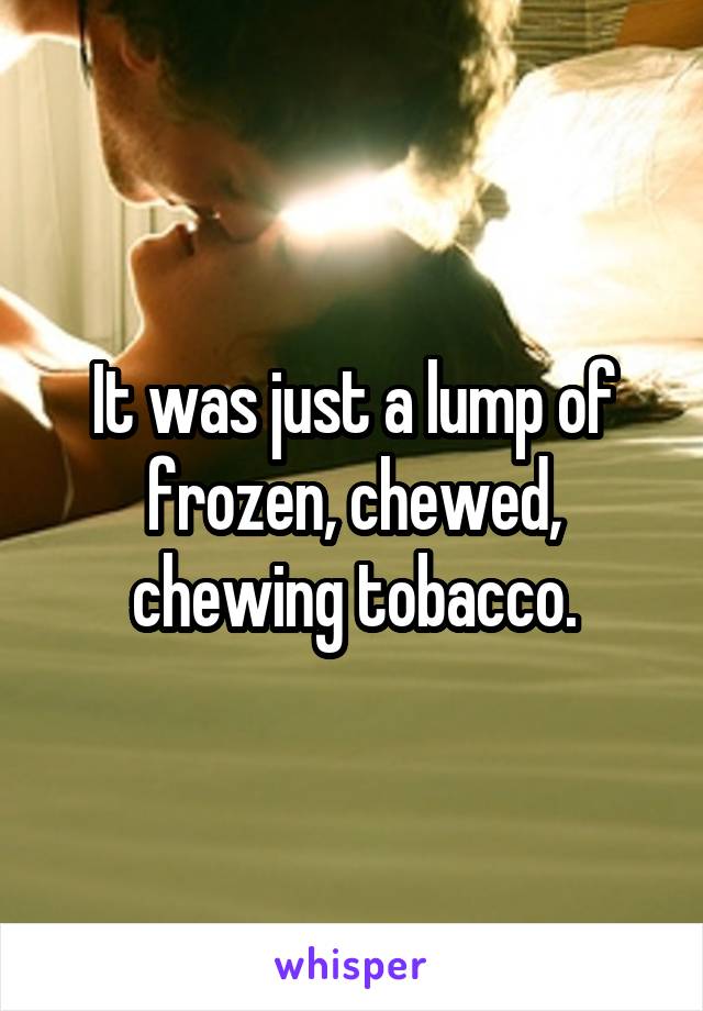 It was just a lump of frozen, chewed, chewing tobacco.