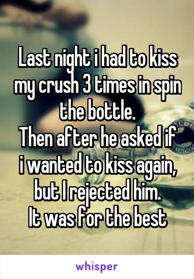 Last night i had to kiss my crush 3 times in spin the bottle.
Then after he asked if i wanted to kiss again, but I rejected him.
It was for the best
