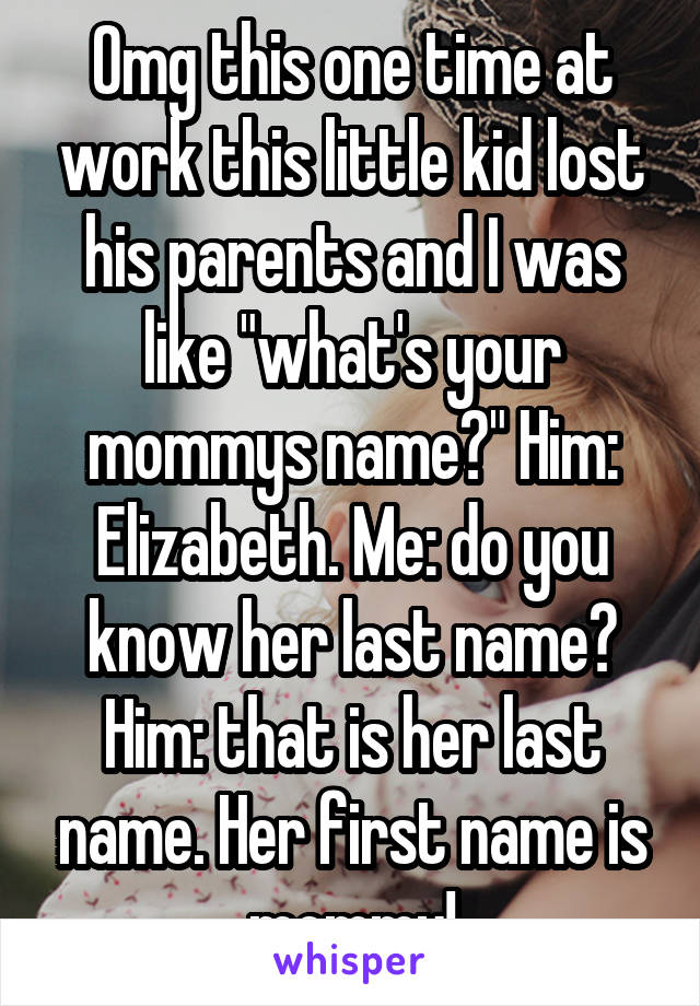 Omg this one time at work this little kid lost his parents and I was like "what's your mommys name?" Him: Elizabeth. Me: do you know her last name? Him: that is her last name. Her first name is mommy!