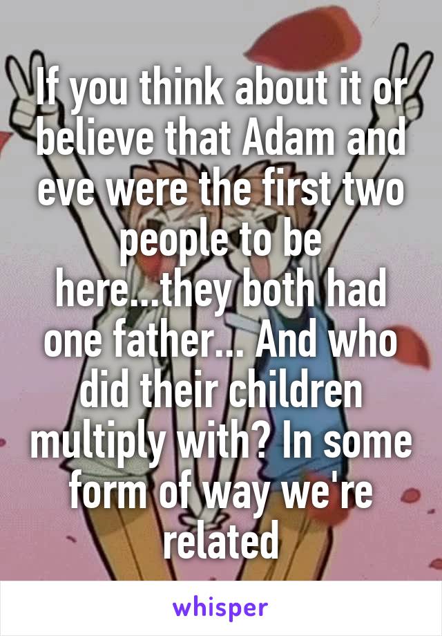 If you think about it or believe that Adam and eve were the first two people to be here...they both had one father... And who did their children multiply with? In some form of way we're related