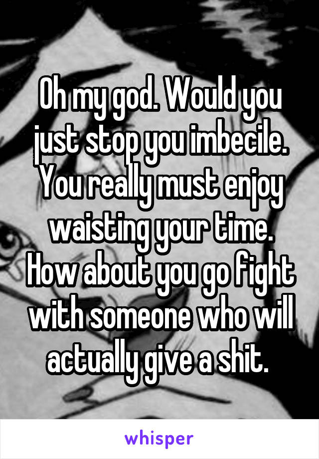 Oh my god. Would you just stop you imbecile. You really must enjoy waisting your time. How about you go fight with someone who will actually give a shit. 