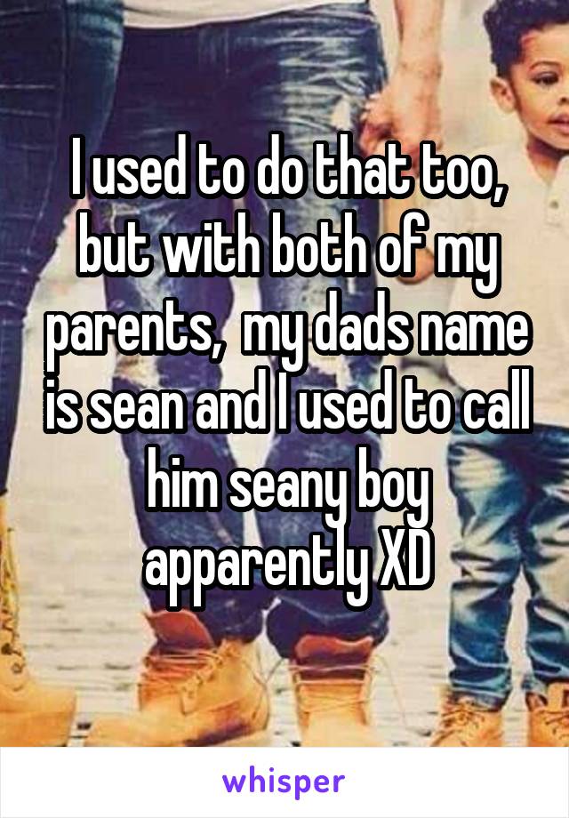 I used to do that too, but with both of my parents,  my dads name is sean and I used to call him seany boy apparently XD
