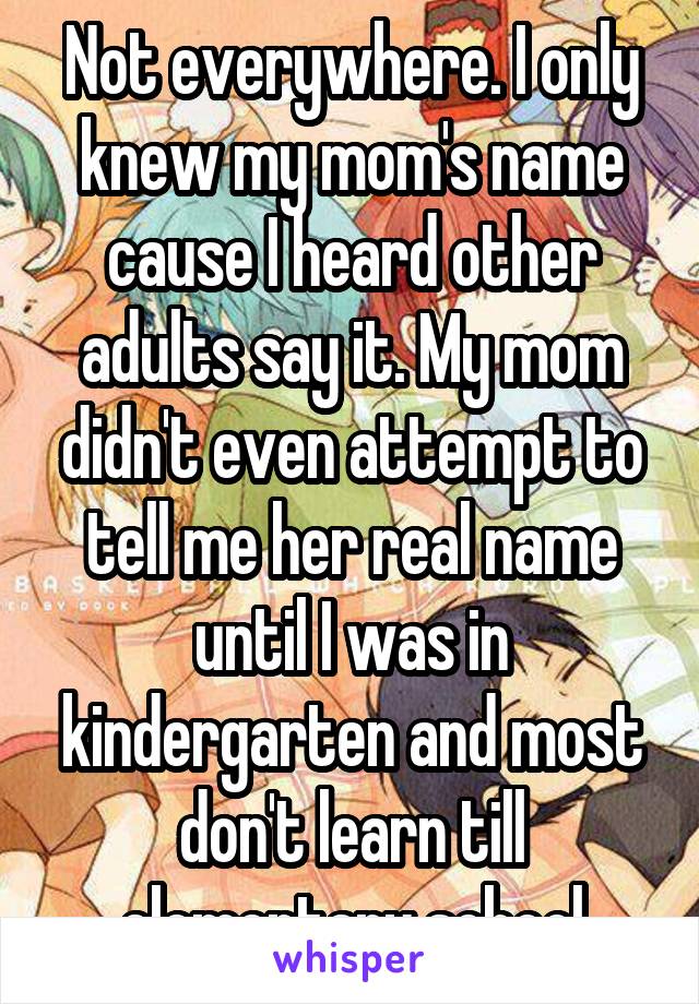 Not everywhere. I only knew my mom's name cause I heard other adults say it. My mom didn't even attempt to tell me her real name until I was in kindergarten and most don't learn till elementary school