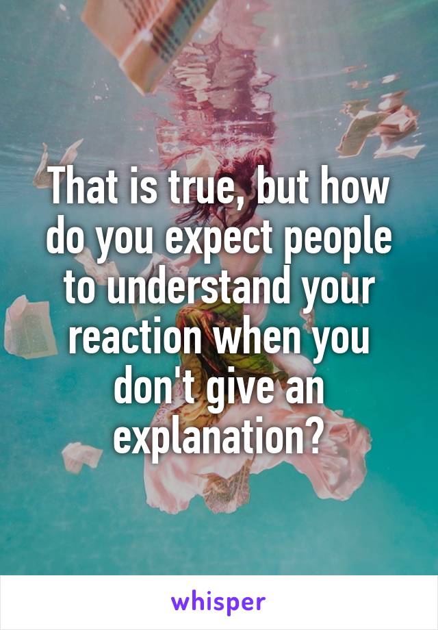 That is true, but how do you expect people to understand your reaction when you don't give an explanation?