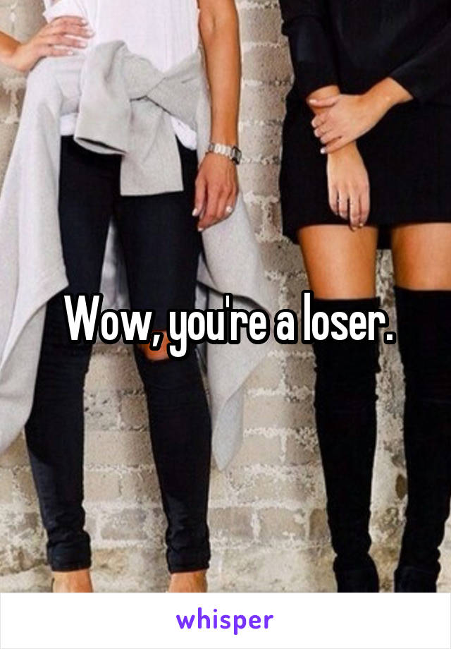 Wow, you're a loser.
