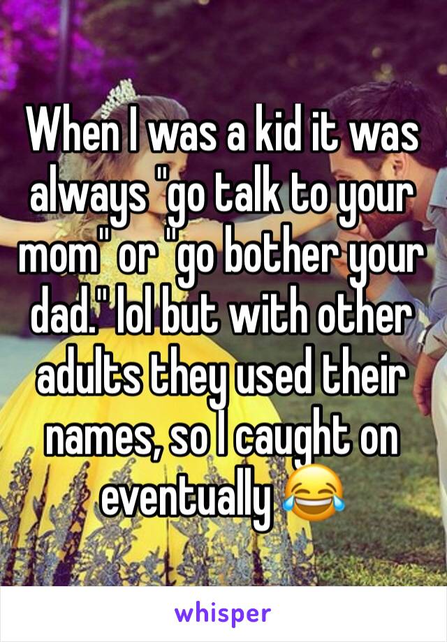 When I was a kid it was always "go talk to your mom" or "go bother your dad." lol but with other adults they used their names, so I caught on eventually 😂