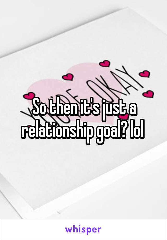So then it's just a relationship goal? lol 