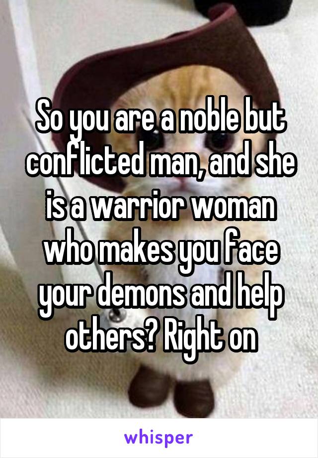 So you are a noble but conflicted man, and she is a warrior woman who makes you face your demons and help others? Right on