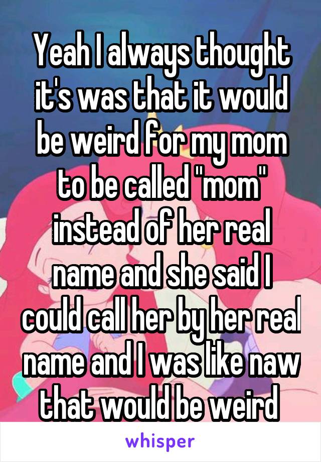 Yeah I always thought it's was that it would be weird for my mom to be called "mom" instead of her real name and she said I could call her by her real name and I was like naw that would be weird 