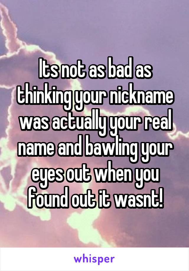 Its not as bad as thinking your nickname was actually your real name and bawling your eyes out when you found out it wasnt!