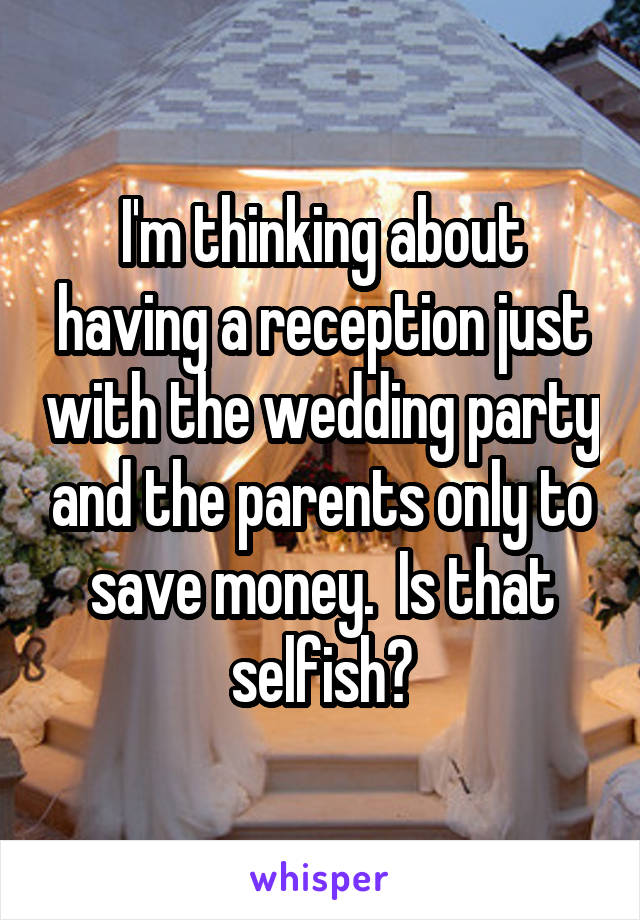 I'm thinking about having a reception just with the wedding party and the parents only to save money.  Is that selfish?