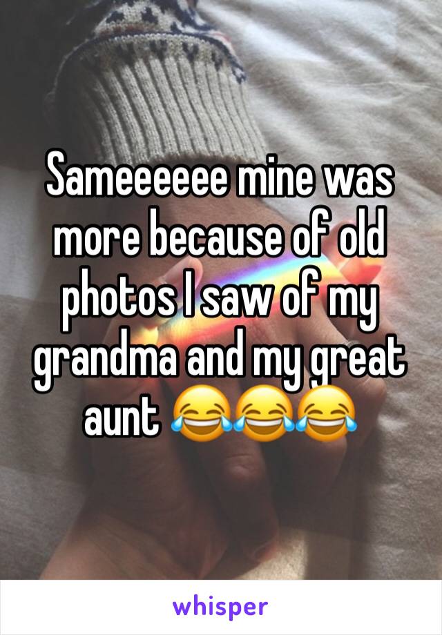 Sameeeeee mine was more because of old photos I saw of my grandma and my great aunt 😂😂😂