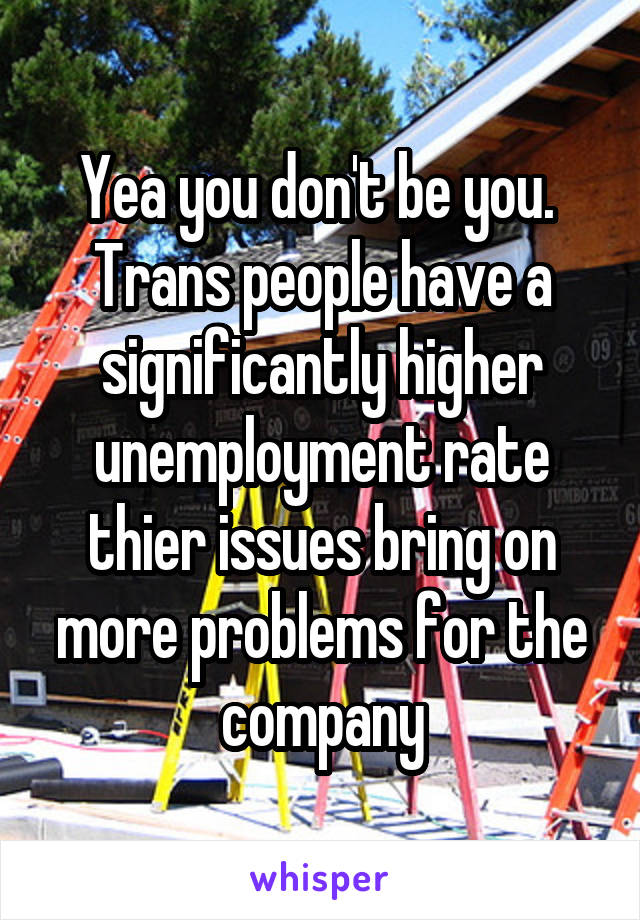 Yea you don't be you.  Trans people have a significantly higher unemployment rate thier issues bring on more problems for the company