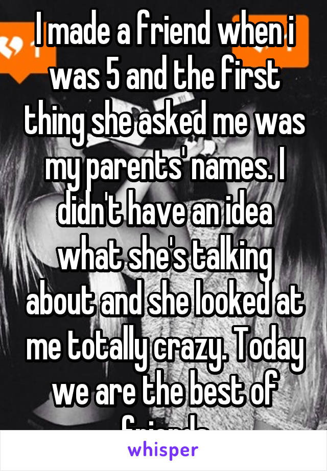 I made a friend when i was 5 and the first thing she asked me was my parents' names. I didn't have an idea what she's talking about and she looked at me totally crazy. Today we are the best of friends