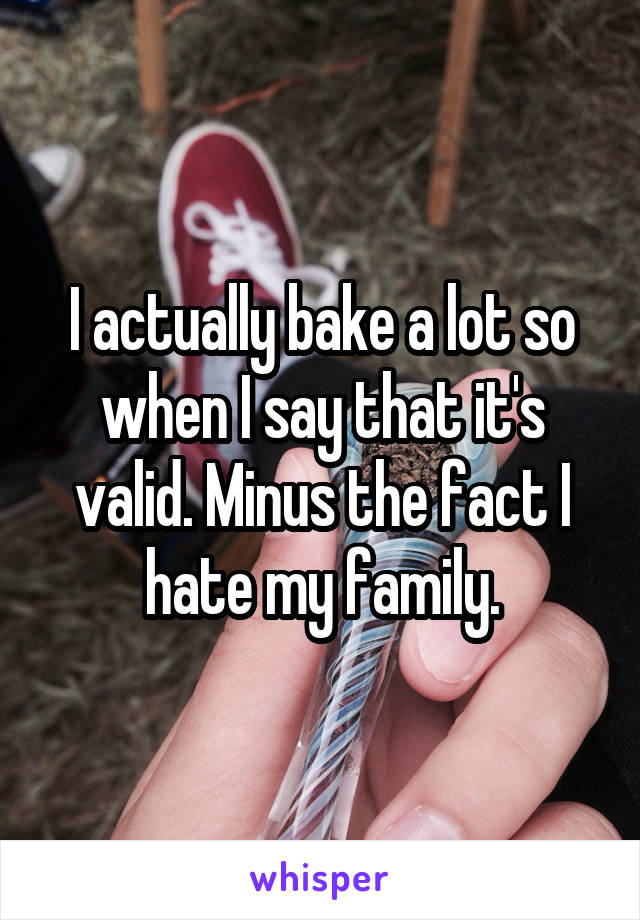 I actually bake a lot so when I say that it's valid. Minus the fact I hate my family.