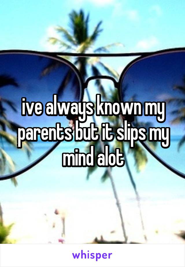 ive always known my parents but it slips my mind alot