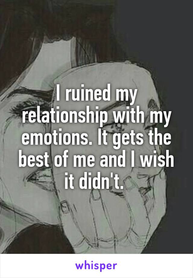 I ruined my relationship with my emotions. It gets the best of me and I wish it didn't. 