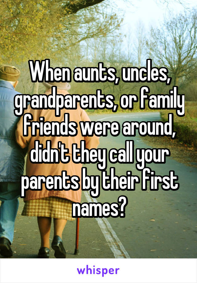 When aunts, uncles, grandparents, or family friends were around, didn't they call your parents by their first names?