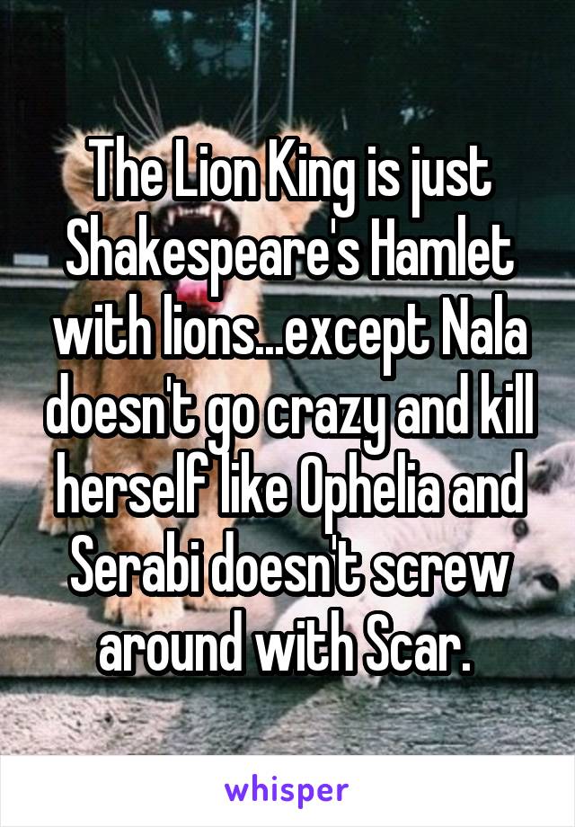 The Lion King is just Shakespeare's Hamlet with lions...except Nala doesn't go crazy and kill herself like Ophelia and Serabi doesn't screw around with Scar. 